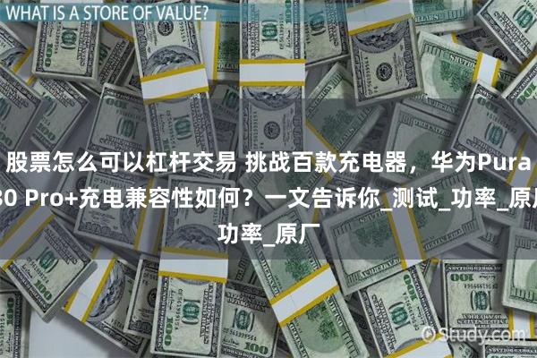 股票怎么可以杠杆交易 挑战百款充电器，华为Pura 80 Pro+充电兼容性如何？一文告诉你_测试_功率_原厂