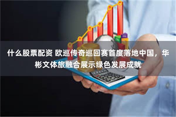 什么股票配资 欧巡传奇巡回赛首度落地中国，华彬文体旅融合展示绿色发展成就