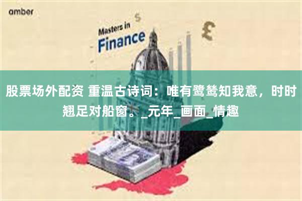 股票场外配资 重温古诗词：唯有鹭鸶知我意，时时翘足对船窗。_元年_画面_情趣