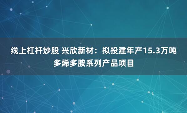 线上杠杆炒股 兴欣新材：拟投建年产15.3万吨多烯多胺系列产品项目